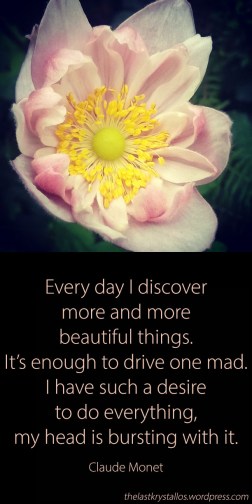 Every day I discover more and more beautiful things It’s enough to drive one mad I have such a desire to do everything my head is bursting with it Claude Monet, quote, the last krystallos,